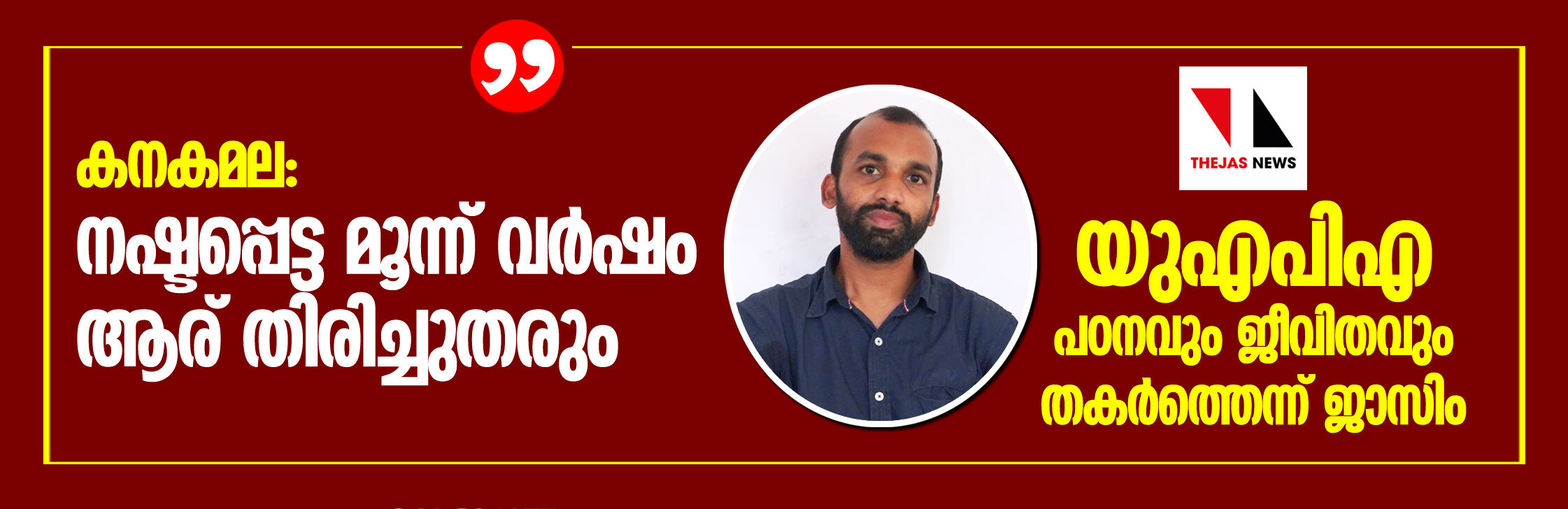 കനകമല:   നഷ്ടപ്പെട്ട മൂന്ന് വര്‍ഷം ആര് തിരിച്ച്തരും;   യുഎപിഎ പഠനവും ജീവിതവും തകര്‍ത്തെന്ന് ജാസിം