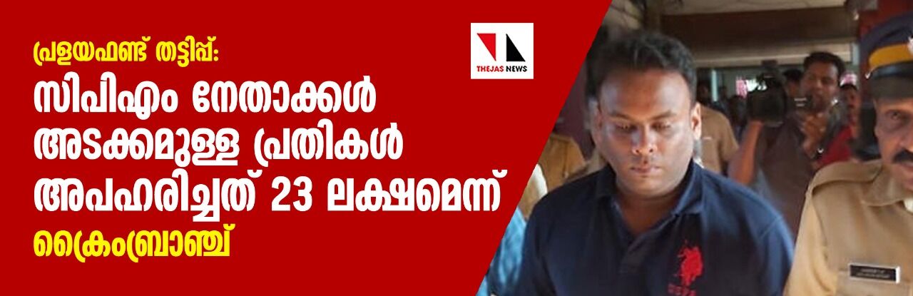 പ്രളയഫണ്ട് തട്ടിപ്പ്: സിപിഎം നേതാക്കള്‍ അടക്കമുള്ള പ്രതികള്‍ അപഹരിച്ചത് 23 ലക്ഷമെന്ന് ക്രൈംബ്രാഞ്ച്