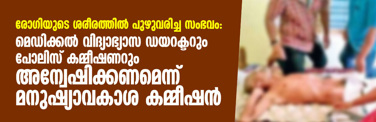 രോഗിയുടെ ശരീരത്തിൽ പുഴുവരിച്ച സംഭവം: മെഡിക്കൽ വിദ്യാഭ്യാസ ഡയറക്ടറും പോലിസ് കമ്മീഷണറും അന്വേഷിക്കണമെന്ന് മനുഷ്യാവകാശ കമ്മീഷൻ