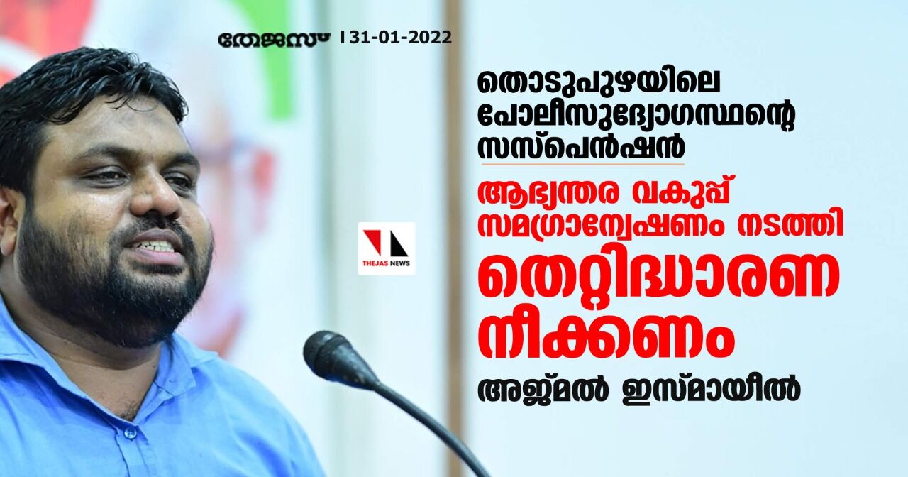 തൊടുപുഴയിലെ പോലിസുദ്യോഗസ്ഥന്റെ സസ്‌പെന്‍ഷന്‍: ആഭ്യന്തര വകുപ്പ് സമഗ്രാന്വേഷണം നടത്തി തെറ്റിദ്ധാരണ നീക്കണമെന്ന് അജ്മല്‍ ഇസ്മായീല്‍