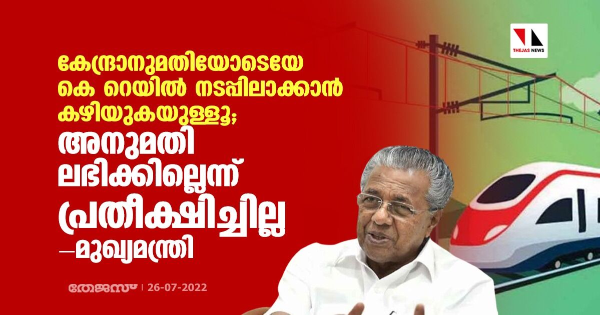 കേന്ദ്രാനുമതിയോടെയേ കെ റെയില്‍ നടപ്പിലാക്കാന്‍ കഴിയുകയുള്ളൂ; അനുമതി ലഭിക്കില്ലെന്ന് പ്രതീക്ഷിച്ചില്ലെന്നും മുഖ്യമന്ത്രി