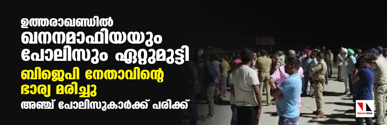 ഉത്തരാഖണ്ഡില്‍ ഖനനമാഫിയയും പോലിസും ഏറ്റുമുട്ടി; ബിജെപി നേതാവിന്റെ ഭാര്യ മരിച്ചു. അഞ്ച് പോലിസുകാര്‍ക്ക് പരിക്ക്